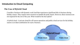 37
Introduction to Cloud Computing
Consider a business with dynamic work load that experiences significant hike in business during
holiday season. They require more resources to handle the peak season. However, these resources are
not required for the rest of the year. What would be the best option?
A hybrid cloud - A private cloud for off season operations and public cloud services for the holiday
season is an ideal combination for such a business.
The Case of Hybrid Cloud
 