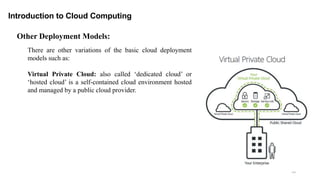 38
Introduction to Cloud Computing
There are other variations of the basic cloud deployment
models such as:
Virtual Private Cloud: also called ‘dedicated cloud’ or
‘hosted cloud’ is a self-contained cloud environment hosted
and managed by a public cloud provider.
Other Deployment Models:
 