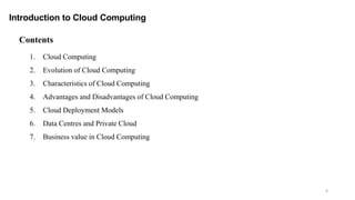4
Contents
1. Cloud Computing
2. Evolution of Cloud Computing
3. Characteristics of Cloud Computing
4. Advantages and Disadvantages of Cloud Computing
5. Cloud Deployment Models
6. Data Centres and Private Cloud
7. Business value in Cloud Computing
Introduction to Cloud Computing
 