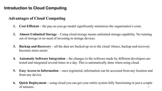 41
Introduction to Cloud Computing
Advantages of Cloud Computing
1. Cost Efficient – the pay-as-you-go model significantly minimizes the organization’s costs.
2. Almost Unlimited Storage – Using cloud storage means unlimited storage capability. No running
out of storage or no need of investing in storage devices.
3. Backup and Recovery – all the data are backed up on to the cloud. Hence, backup and recovery
becomes more easier.
4. Automatic Software Integration – the changes to the software made by different developers are
tested and integrated several times in a day. This is automatically done when using cloud.
5. Easy Access to Information – once registered, information can be accessed from any location and
from any device.
6. Quick Deployment – using cloud you can get your entire system fully functioning in just a couple
of minutes.
 