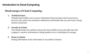 42
Introduction to Cloud Computing
Disadvantages of Cloud Computing:
1. Technical issues:
Though cloud enables you to access information from anywhere and on any device,
however, the system can sometimes malfunction and besides that you also need a strong
internet connection.
2. Security in Cloud:
You should always be careful to choose the most reliable service provider since the
company’s sensitive information is being handed over to a third party for storage.
3. Prone to Attack:
Storing information in the cloud makes it accessible to hackers.
 