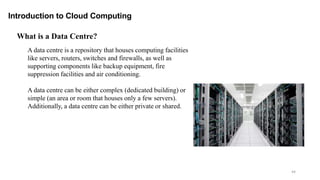 44
Introduction to Cloud Computing
A data centre is a repository that houses computing facilities
like servers, routers, switches and firewalls, as well as
supporting components like backup equipment, fire
suppression facilities and air conditioning.
A data centre can be either complex (dedicated building) or
simple (an area or room that houses only a few servers).
Additionally, a data centre can be either private or shared.
What is a Data Centre?
 
