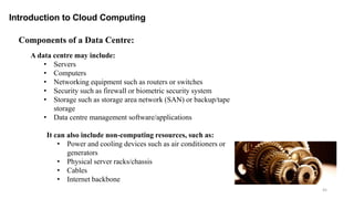 45
Introduction to Cloud Computing
A data centre may include:
• Servers
• Computers
• Networking equipment such as routers or switches
• Security such as firewall or biometric security system
• Storage such as storage area network (SAN) or backup/tape
storage
• Data centre management software/applications
It can also include non-computing resources, such as:
• Power and cooling devices such as air conditioners or
generators
• Physical server racks/chassis
• Cables
• Internet backbone
Components of a Data Centre:
 