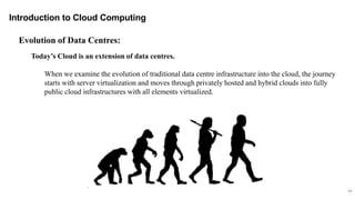 46
Introduction to Cloud Computing
Today’s Cloud is an extension of data centres.
When we examine the evolution of traditional data centre infrastructure into the cloud, the journey
starts with server virtualization and moves through privately hosted and hybrid clouds into fully
public cloud infrastructures with all elements virtualized.
Evolution of Data Centres:
 