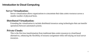 48
Introduction to Cloud Computing
Server Virtualization:
Server virtualization allows organizations to concentrate their data centre resources across a
smaller number of physical hosts.
Distributed Virtualization:
Extending the virtualization to include distributed resources using technologies that can transfer
operations between automated systems.
Private Clouds:
This is the first true transformation from traditional data centre resources to cloud-based
alternatives, enhancing the flexibility of resource assignment while still relying on local server
resources.
 
