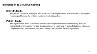 49
Introduction to Cloud Computing
Hybrid Clouds:
The private clouds can be bridged with other cloud offerings to create hybrid clouds, extending the
resource pool beyond the systems present in local data centres.
Public Clouds:
The organizations move to eliminate private cloud components in favor of externally provided
public cloud environments. The data centre continues to empty and IT expands becomes a business
component with a smaller dedicated server support staff required for daily operations.
 