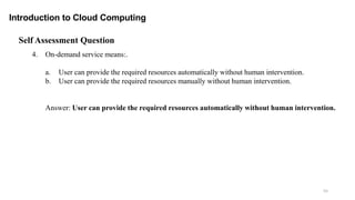 55
Introduction to Cloud Computing
Self Assessment Question
4. On-demand service means:.
a. User can provide the required resources automatically without human intervention.
b. User can provide the required resources manually without human intervention.
Answer: User can provide the required resources automatically without human intervention.
 