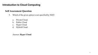 56
Introduction to Cloud Computing
Self Assessment Question
5. Which of the given option is not specified by NIST:
a. Private Cloud.
b. Public Cloud
c. Hyper Cloud
d. Hybrid Cloud
Answer: Hyper Cloud
 