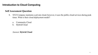 59
Introduction to Cloud Computing
Self Assessment Question
8. XYZ Company maintains a private cloud; however, it uses the public cloud services during peak
times. What is their cloud deployment model?
a. Community Cloud
b. Hybrid Cloud
Answer: Hybrid Cloud
 