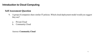 60
Introduction to Cloud Computing
Self Assessment Question
9. A group of companies share similar IT policies. Which cloud deployment model would you suggest
they use?
a. Private Cloud
b. Community Cloud
Answer: Community Cloud
 
