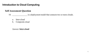 61
Introduction to Cloud Computing
Self Assessment Question
10. _______________ is a deployment model that connects two or more clouds.
a. Inter-cloud
b. Composite cloud
Answer: Inter-cloud
 