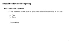 64
Introduction to Cloud Computing
Self Assessment Question
13. Cloud has strong security. You can put all your confidential information on the cloud.
a. True
b. False
Answer: False
 