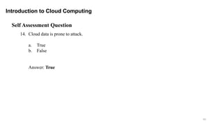 65
Introduction to Cloud Computing
Self Assessment Question
14. Cloud data is prone to attack.
a. True
b. False
Answer: True
 