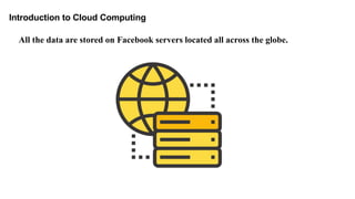 Introduction to Cloud Computing
All the data are stored on Facebook servers located all across the globe.
 