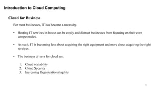 71
Introduction to Cloud Computing
Cloud for Business
For most businesses, IT has become a necessity.
• Hosting IT services in-house can be costly and distract businesses from focusing on their core
competencies.
• As such, IT is becoming less about acquiring the right equipment and more about acquiring the right
services.
• The business drivers for cloud are:
1. Cloud scalability
2. Cloud Security
3. Increasing Organizational agility
 