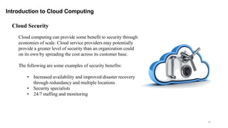 74
Introduction to Cloud Computing
Cloud computing can provide some benefit to security through
economies of scale. Cloud service providers may potentially
provide a greater level of security than an organization could
on its own by spreading the cost across its customer base.
The following are some examples of security benefits:
• Increased availability and improved disaster recovery
through redundancy and multiple locations
• Security specialists
• 24/7 staffing and monitoring
Cloud Security
 
