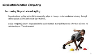 75
Introduction to Cloud Computing
Organizational agility is the ability to rapidly adapt to changes in the market or industry through
identification and realization of opportunities.
Cloud computing allows organizations to focus more on their core business activities and less on
maintaining an IT environment.
Increasing Organizational Agility
 