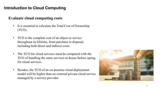 79
Introduction to Cloud Computing
Evaluate cloud computing costs
• It is essential to calculate the Total Cost of Ownership
(TCO).
• TCO is the complete cost of an object or service
throughout its lifetime, from purchase to disposal,
including both direct and indirect costs.
• The TCO for cloud services must be compared with the
TCO of handling the same services in-house before opting
for cloud services.
• Besides, the TCO of an on-premise cloud deployment
model will be higher than an external private cloud service
managed by a service provider.
 