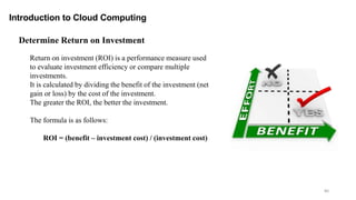 80
Introduction to Cloud Computing
Return on investment (ROI) is a performance measure used
to evaluate investment efficiency or compare multiple
investments.
It is calculated by dividing the benefit of the investment (net
gain or loss) by the cost of the investment.
The greater the ROI, the better the investment.
The formula is as follows:
ROI = (benefit – investment cost) / (investment cost)
Determine Return on Investment
 