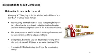 81
Introduction to Cloud Computing
Determine Return on Investment
Company XYZ is trying to decide whether it should invest in a
new SAN or utilize cloud storage.
• Factors going into the benefit of cloud storage might include
the reduced capital investment, reduction in administrative
overhead and reduced power costs in the in-house data centre.
• The investment cost would include both the up-front costs and
the subscription cost for a set period of time.
• Using the ROI formula, you can determine how long it will
take to break even (0 ROI) and to see value (positive ROI).
• A negative ROI indicates that it will cost the organization
money.
 