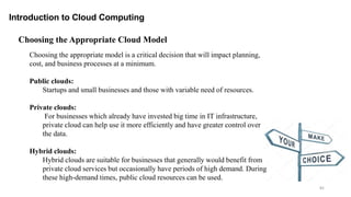 82
Introduction to Cloud Computing
Choosing the appropriate model is a critical decision that will impact planning,
cost, and business processes at a minimum.
Public clouds:
Startups and small businesses and those with variable need of resources.
Private clouds:
For businesses which already have invested big time in IT infrastructure,
private cloud can help use it more efficiently and have greater control over
the data.
Hybrid clouds:
Hybrid clouds are suitable for businesses that generally would benefit from
private cloud services but occasionally have periods of high demand. During
these high-demand times, public cloud resources can be used.
Choosing the Appropriate Cloud Model
 