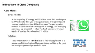 85
Introduction to Cloud Computing
Case Scenario:
At the beginning, WhatsApp had 50 million users. This number grew
to 200 million by third year of its operation and doubled in the next
year and reached more than 400 million users. The ever growing
numbers of users was a real challenge for WhatsApp. The messaging
giant made top news in 2014 when Facebook announced it would
acquire WhatsApp for a whopping $19 billion.
Solution:
The Company turned to IBM Softlayer to find unique platform as a
service capabilities which could connect its app and data to the cloud
and manage exponential growth in its users.
Case Study I
 