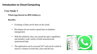 86
Introduction to Cloud Computing
WhatsApp (hosted on IBM Softlayer)
Benefits:
• Exchange of data can be done on the cloud.
• Developers do not need to spend time on database
management.
• With this platform, they can extend the app’s capabilities
and include a wide variety of both structured and
unstructured data.
• The application can be accessed 24/7 and can be scaled to
massive volumes of networks, users and devices.
Case Study I
 