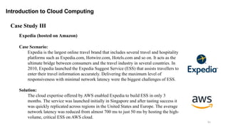 91
Introduction to Cloud Computing
Expedia (hosted on Amazon)
Case Scenario:
Expedia is the largest online travel brand that includes several travel and hospitality
platforms such as Expedia.com, Hotwire.com, Hotels.com and so on. It acts as the
ultimate bridge between consumers and the travel industry in several countries. In
2010, Expedia launched the Expedia Suggest Service (ESS) that assists travellers to
enter their travel information accurately. Delivering the maximum level of
responsiveness with minimal network latency were the biggest challenges of ESS.
Solution:
The cloud expertise offered by AWS enabled Expedia to build ESS in only 3
months. The service was launched initially in Singapore and after tasting success it
was quickly replicated across regions in the United States and Europe. The average
network latency was reduced from almost 700 ms to just 50 ms by hosting the high-
volume, critical ESS on AWS cloud.
Case Study III
 