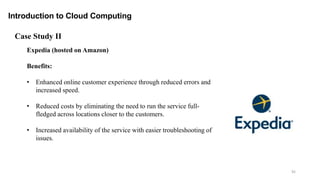 92
Introduction to Cloud Computing
Expedia (hosted on Amazon)
Benefits:
• Enhanced online customer experience through reduced errors and
increased speed.
• Reduced costs by eliminating the need to run the service full-
fledged across locations closer to the customers.
• Increased availability of the service with easier troubleshooting of
issues.
Case Study II
 