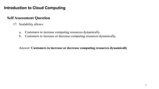 93
Introduction to Cloud Computing
Self Assessment Question
17. Scalability allows:
a. Customers to increase computing resources dynamically.
b. Customers to increase or decrease computing resources dynamically.
Answer: Customers to increase or decrease computing resources dynamically
 