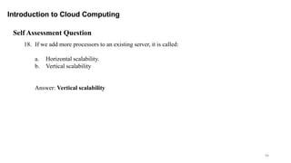 94
Introduction to Cloud Computing
Self Assessment Question
18. If we add more processors to an existing server, it is called:
a. Horizontal scalability.
b. Vertical scalability
Answer: Vertical scalability
 