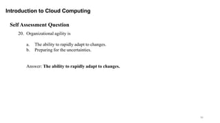 96
Introduction to Cloud Computing
Self Assessment Question
20. Organizational agility is
a. The ability to rapidly adapt to changes.
b. Preparing for the uncertainties.
Answer: The ability to rapidly adapt to changes.
 