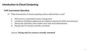 97
Introduction to Cloud Computing
Self Assessment Question
21. What characteristic of cloud computing reduces administrative costs?
a. Self-service or automated resource management
b. Limitation of platform/application development selection (in PaaS environments)
c. Placing the cloud data centre farther away from local administrators
d. Paying only for resources actually consumed
Answer: Paying only for resources actually consumed
 