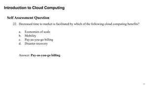 98
Introduction to Cloud Computing
Self Assessment Question
22. Decreased time to market is facilitated by which of the following cloud computing benefits?
a. Economies of scale
b. Mobility
c. Pay-as-you-go billing
d. Disaster recovery
Answer: Pay-as-you-go billing
 