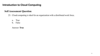 99
Introduction to Cloud Computing
Self Assessment Question
23. Cloud computing is ideal for an organization with a distributed work force.
a. True
b. False
Answer: True
 