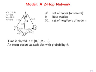 Model: A 2-Hop Network

                             N     set of nodes (observers)
                             0     base station
                             Hn    set of neighbors of node n




Time is slotted, t ∈ {0, 1, 2, . . . }
An event occurs at each slot with probability θ.




                                                                5/19
 
