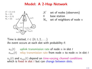Model: A 2-Hop Network

                             N     set of nodes (observers)
                             0     base station
                             Hn    set of neighbors of node n




Time is slotted, t ∈ {0, 1, 2, . . . }
An event occurs at each slot with probability θ.

 un (t)    uplink transmission rate of node n in slot t
 anm (t)   relay transmission rate from node n to node m in slot t
un (t) and anm (t) depend on time-varying channel conditions
which is ﬁxed in slot t but can change between slots.

                                                                5/19
 