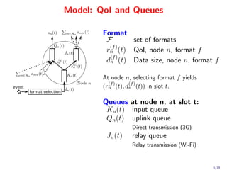 Model: QoI and Queues

                                   Format
                                    F      set of formats
                                     (f )
                                    rn (t) QoI, node n, format f
                                     (f )
                                    dn (t) Data size, node n, format f

                                   At node n, selecting format f yields
                                     (f )    (f )
event                              (rn (t), dn (t)) in slot t.
        format selection

                                   Queues at node n, at slot t:
                                    Kn (t) input queue
                                    Qn (t) uplink queue
                                              Direct transmission (3G)
                                    Jn (t)    relay queue
                                              Relay transmission (Wi-Fi)


                                                                           6/19
 