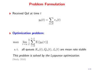 Problem Formulation

Received QoI at time t

                          y0 (t) =          rn (t)
                                      n∈N



Optimization problem:
                 t−1
             1
max      lim            E {y0 (τ )}
         t→∞ t
                 τ =0
 s. t. all queues Kn (t), Qn (t), Jn (t) are mean rate stable
This problem is solved by the Lyapunov optimization.
(Neely, 2010)



                                                                8/19
 