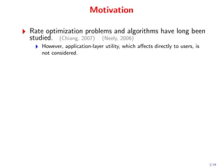 Motivation

Rate optimization problems and algorithms have long been
studied. (Chiang, 2007) (Neely, 2006)
   However, application-layer utility, which aﬀects directly to users, is
   not considered.




                                                                            2/19
 