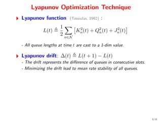 Lyapunov Optimization Technique
Lyapunov function         (Tassiulas, 1992)   :
                     1
           L(t)            Kn (t) + Q2 (t) + Jn (t)
                            2
                                     n
                                              2
                     2 n∈N

- All queue lengths at time t are cast to a 1-dim value.

Lyapunov drift: ∆(t)           L(t + 1) − L(t)
- The drift represents the diﬀerence of queues in consecutive slots.
- Minimizing the drift lead to mean rate stability of all queues.




                                                                       9/19
 
