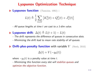 Lyapunov Optimization Technique
Lyapunov function         (Tassiulas, 1992)   :
                     1
           L(t)            Kn (t) + Q2 (t) + Jn (t)
                            2
                                     n
                                              2
                     2 n∈N

- All queue lengths at time t are cast to a 1-dim value.

Lyapunov drift: ∆(t)           L(t + 1) − L(t)
- The drift represents the diﬀerence of queues in consecutive slots.
- Minimizing the drift lead to mean rate stability of all queues.

Drift-plus-penalty function with variable V                (Neely, 2010)

                        ∆(t) + V (−y0 (t))
where −y0 (t) is a penalty value at time t.
- Minimizing this function every slot will stabilize queues and
optimize the objective function.
                                                                           9/19
 