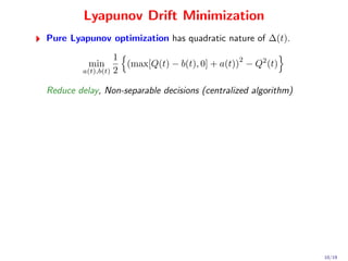 Lyapunov Drift Minimization
Pure Lyapunov optimization has quadratic nature of ∆(t).
                   1                             2
          min        (max[Q(t) − b(t), 0] + a(t)) − Q2 (t)
         a(t),b(t) 2


Reduce delay, Non-separable decisions (centralized algorithm)




                                                                10/19
 