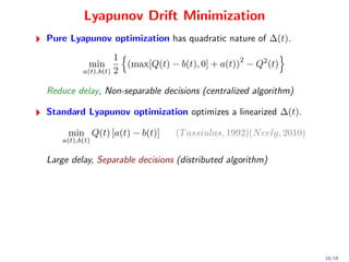 Lyapunov Drift Minimization
Pure Lyapunov optimization has quadratic nature of ∆(t).
                    1                             2
            min       (max[Q(t) − b(t), 0] + a(t)) − Q2 (t)
          a(t),b(t) 2


Reduce delay, Non-separable decisions (centralized algorithm)

Standard Lyapunov optimization optimizes a linearized ∆(t).

     min Q(t) [a(t) − b(t)]      (T assiulas, 1992)(N eely, 2010)
    a(t),b(t)


Large delay, Separable decisions (distributed algorithm)




                                                                    10/19
 