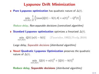 Lyapunov Drift Minimization
Pure Lyapunov optimization has quadratic nature of ∆(t).
                    1                             2
            min       (max[Q(t) − b(t), 0] + a(t)) − Q2 (t)
          a(t),b(t) 2


Reduce delay, Non-separable decisions (centralized algorithm)

Standard Lyapunov optimization optimizes a linearized ∆(t).

     min Q(t) [a(t) − b(t)]      (T assiulas, 1992)(N eely, 2010)
    a(t),b(t)


Large delay, Separable decisions (distributed algorithm)

Novel Quadratic Lyapunov Optimization preserves the quadratic
nature of ∆(t).
                                    2                2
                   min [Q(t) + a(t)] + [Q(t) − b(t)]
                  a(t),b(t)


Reduce delay, Separable decisions (distributed algorithm)
                                                                    10/19
 