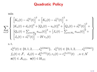 Quadratic Policy

   min
                          2                    2
                                                                                  
     K (t) − s(q) (t) + K (t) − s(j) (t) +
                  n                      n
                                                                                   
    
       n                        n                                                 
                                                                                   
                                                                                  
                                                               2                  
                                                          (q)
      [Kn (t) + dn (t)]2 + [Qn (t) − un (t)]2 + Qn (t) + sn (t) +
    
                                                                                  
                                                                                   
                                   2                           2
n∈N  Qn (t) +
    
                   m∈Hn amn (t)     + Jn (t) − m∈Hn anm (t) +                     
                                                                                   
                                                                                   
                        2                                                         
     Jn (t) + s(j) (t) − 2V rn (t)
    
                                                                                  
                                                                                   
                 n
                                                                                   

   s. t.
     s(q) (t) ∈ {0, 1, 2, . . . , s(q)(max) }, s(j) (t) ∈ {0, 1, 2, . . . , s(j)(max) } ,
      n                            n            n                            n

     fn (t) ∈ F, dn (t) = d(fn (t)) (t), rn (t) = rn n (t)) (t) , n ∈ N
                           n
                                                   (f

     a(t) ∈ Aγ(t) , u(t) ∈ Uγ(t)


                                                                                  11/19
 