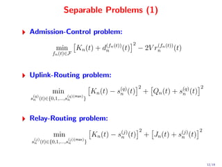 Separable Problems (1)

Admission-Control problem:
                                                 2
            min       Kn (t) + d(fn (t)) (t)
                                n                    − 2V rn n (t)) (t)
                                                           (f
          fn (t)∈F



Uplink-Routing problem:
                                                     2                         2
          min                    Kn (t) − s(q) (t)
                                           n             + Qn (t) + s(q) (t)
                                                                     n
 (q)             (q)(max)
sn (t)∈{0,1,...,sn        }



Relay-Routing problem:
                                                     2                         2
           min                   Kn (t) − s(j) (t)
                                           n             + Jn (t) + s(j) (t)
                                                                     n
 (j)              (j)(max)
sn (t)∈{0,1,...,sn           }



                                                                                   12/19
 