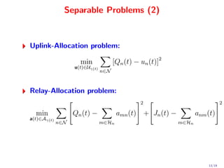 Separable Problems (2)


Uplink-Allocation problem:

                     min              [Qn (t) − un (t)]2
                   u(t)∈Uγ(t)
                                n∈N



Relay-Allocation problem:
                                                2                              2

  min              Qn (t) −            amn (t) + Jn (t) −          anm (t)
a(t)∈Aγ(t)
             n∈N                m∈Hn                        m∈Hn




                                                                       13/19
 