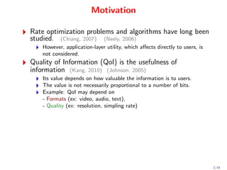 Motivation

Rate optimization problems and algorithms have long been
studied. (Chiang, 2007) (Neely, 2006)
    However, application-layer utility, which aﬀects directly to users, is
    not considered.
Quality of Information (QoI) is the usefulness of
information (Kang, 2010) (Johnson, 2005)
    Its value depends on how valuable the information is to users.
    The value is not necessarily proportional to a number of bits.
    Example: QoI may depend on
    - Formats (ex: video, audio, text),
    - Quality (ex: resolution, simpling rate)




                                                                             2/19
 