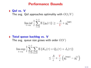 Performance Bounds
QoI vs. V
The avg. QoI approaches optimality with O(1/V )
                       t−1
                  1                              A    (opt)
          lim inf             E {y0 (τ )} ≥ −      + y0
            t→∞ t                                V
                       τ =0




Total queue backlog vs. V
The avg. queue size grows with order O(V )
                 t−1
             1
   lim sup                  E {Kn (τ ) + Qn (τ ) + Jn (τ )}
    t→∞      t   τ =0 n∈N
                                         A       V    (max)      ( )
                                     ≤       +       y0       − y0

                                                                       14/19
 